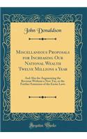 Miscellaneous Proposals for Increasing Our National Wealth Twelve Millions a Year: And Also for Augmenting the Revenue Without a New Tax, or the Further Extension of the Excise Laws (Classic Reprint): And Also for Augmenting the Revenue Without a New Tax, or the Further Extension of the Excise Laws (Classic Reprint)