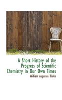 A Short History of the Progress of Scientific Chemistry in Our Own Times: (English)