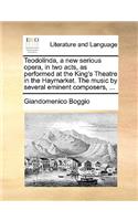Teodolinda, a New Serious Opera, in Two Acts, as Performed at the King's Theatre in the Haymarket. the Music by Several Eminent Composers, ...