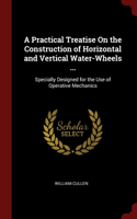 Practical Treatise On the Construction of Horizontal and Vertical Water-Wheels ...: Specially Designed for the Use of Operative Mechanics