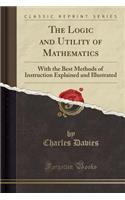 The Logic and Utility of Mathematics: With the Best Methods of Instruction Explained and Illustrated (Classic Reprint)