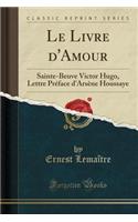 Le Livre d'Amour: Sainte-Beuve Victor Hugo, Lettre PrÃ©face d'ArsÃ¨ne Houssaye (Classic Reprint)