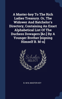 Master-key To The Rich Ladies Treasury. Or, The Widower And Batchelor's Directory, Containing An Exact Alphabetical List Of The Duchess Dowagers [&c.] By A Younger Brother [signing Himself B. M-n]