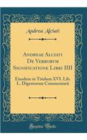 Andreae Alciati De Verborvm Significatione Libri IIII: Eiusdem in Titulum XVI. Lib. L. Digestorum Commentarii (Classic Reprint)