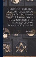 O segredo revelado, ou, Manifestação do systema dos pedreiros livres, e illuminados, e sua influencia na fatal revolução franceza Volume 1-3