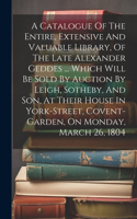 Catalogue Of The Entire, Extensive And Valuable Library, Of The Late Alexander Geddes ... Which Will Be Sold By Auction By Leigh, Sotheby, And Son, At Their House In York-street, Covent-garden, On Monday, March 26, 1804