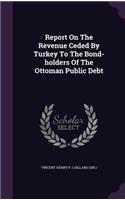 Report On The Revenue Ceded By Turkey To The Bond-holders Of The Ottoman Public Debt