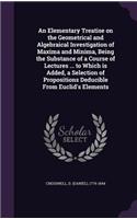 Elementary Treatise on the Geometrical and Algebraical Investigation of Maxima and Minima, Being the Substance of a Course of Lectures ... to Which is Added, a Selection of Propositions Deducible From Euclid's Elements