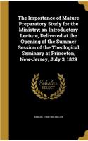 Importance of Mature Preparatory Study for the Ministry; an Introductory Lecture, Delivered at the Opening of the Summer Session of the Theological Seminary at Princeton, New-Jersey, July 3, 1829