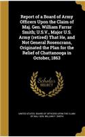 Report of a Board of Army Officers Upon the Claim of Maj. Gen. William Farrar Smith; U.S.V., Major U.S. Army (retired) That He, and Not General Rosencrans, Originated the Plan for the Relief of Chattanooga in October, 1863