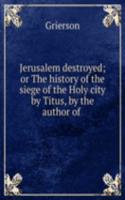 Jerusalem destroyed; or The history of the siege of the Holy city by Titus, by the author of .