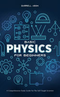 Basic Physics for Beginners: A Comprehensive Study Guide for the Self-Taught Scientist