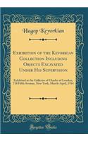 Exhibition of the Kevorkian Collection Including Objects Excavated Under His Supervision: Exhibited at the Galleries of Charles of London, 718 Fifth Avenue, New York, March-April, 1914 (Classic Reprint)