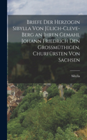 Briefe Der Herzogin Sibylla Von Jülich-Cleve-Berg an Ihren Gemahl Johann Friedrich Den Grossmüthigen, Churfürsten Von Sachsen