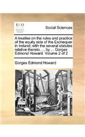 A Treatise on the Rules and Practice of the Equity Side of the Exchequer in Ireland; With the Several Statutes Relative Thereto. ... by ... Gorges Edmond Howard. Volume 2 of 2