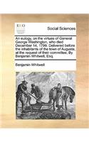 An Eulogy, on the Virtues of General George Washington, Who Died December 14, 1799. Delivered Before the Inhabitants of the Town of Augusta, at the Request of Their Committee, by Benjamin Whitwell, Esq.: (English)