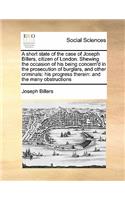 A short state of the case of Joseph Billers, citizen of London. Shewing the occasion of his being concern'd in the prosecution of burglars, and other criminals