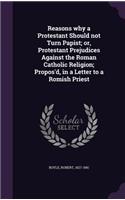 Reasons why a Protestant Should not Turn Papist; or, Protestant Prejudices Against the Roman Catholic Religion; Propos'd, in a Letter to a Romish Priest