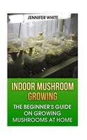 Indoor Mushroom Growing: The Beginner's Guide on Growing Mushrooms at Home: (Growing Mushrooms, Mushroom Gardening)(Gardening)