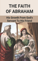 The Faith Of Abraham: His Growth From God's Servant To His Friend: Abraham'S Acts Of Faith In God