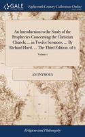An Introduction to the Study of the Prophecies Concerning the Christian Church; ... in Twelve Sermons, ... By Richard Hurd, ... The Third Edition. of 2; Volume 1