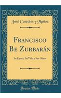 Francisco Be Zurbarán: Su Época, Su Vida y Sus Obras (Classic Reprint)