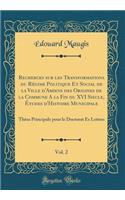 Recherces Sur Les Transformations Du Régime Politique Et Social de la Ville d'Amiens Des Origines de la Commune a la Fin Du XVI Siecle, Études d'Histoire Municipale, Vol. 2: Thèse Principale Pour Le Doctorat Es Lettres (Classic Reprint)