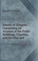 Annals of Glasgow: Comprising an Account of the Public Buildings, Charities, and the Rise and .