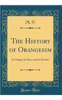 The History of Orangeism: Its Origin, Its Rise, and Its Decline (Classic Reprint)