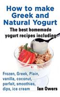 How to Make Greek and Natural Yogurt, the Best Homemade Yogurt Recipes Including Frozen, Greek, Plain, Vanilla, Coconut, Parfait, Smoothies, Dips & IC