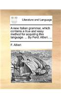 A New Italian Grammar, Which Contains a True and Easy Method for Acquiring This Language. ... by Ferd. Altieri, ...