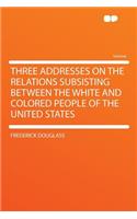 Three Addresses on the Relations Subsisting Between the White and Colored People of the United States