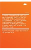 Charter, Constitution and By-Laws of the Maryland Institute for the Promotion of the Mechanic Arts; Together with a List of Its Members, Junior Members, Life Members, Honorary Members, Etc.; To Which Is Added: A Brief Description of the Institute's Hall.(English)