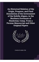 An Historical Relation of the Origin, Progress, and Final Dissolution of the Government of the Rohilla Afgans, in the Northern Provinces of Hindostan; Comp. From a Persian Manuscript and Other Original Papers
