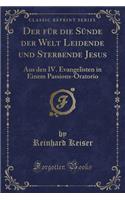 Der FÃ¼r Die SÃ¼nde Der Welt Leidende Und Sterbende Jesus: Aus Den IV. Evangelisten in Einem Passions-Oratorio (Classic Reprint)