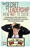 The Secret to Leadership: How Not to Suck: An Explanation as to Why Leaders Fail And a Simplified And Different Approach to Becoming an Effective And Respected Leader