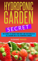 Hydroponic Garden Secret: The Secret to Having Your Fruit and Vegetables in All Seasons with the Hydroponic Garden. How to Grow Perfect Plants All Year Round