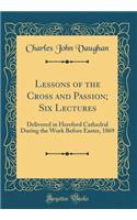 Lessons of the Cross and Passion; Six Lectures: Delivered in Hereford Cathedral During the Week Before Easter, 1869 (Classic Reprint)