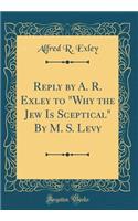 Reply by A. R. Exley to "Why the Jew Is Sceptical" By M. S. Levy (Classic Reprint)