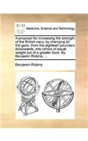 Proposal for Increasing the Strength of the British Navy, by Changing All the Guns, from the Eighteen Pounders Downwards, Into Others of Equal Weight But of a Greater Bore. by Benjamin Robins, ...