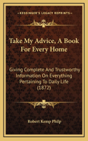 Take My Advice, a Book for Every Home: Giving Complete and Trustworthy Information on Everything Pertaining to Daily Life (1872)