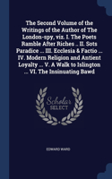 The Second Volume of the Writings of the Author of The London-spy, viz. I. The Poets Ramble After Riches .. II. Sots Paradice ... III. Ecclesia & Factio ... IV. Modern Religion and Antient Loyalty ... V. A Walk to Islington ... VI. The Insinuating