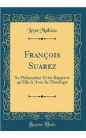 Franï¿½ois Suarez: Sa Philosophie Et Les Rapports Qu'elle a Avec Sa Thï¿½ologie (Classic Reprint)