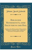 Biblischer Mathematicüs, oder Erläuterung der Heil: Schrift aus den Mathematischen Wissenschaften Arithmetic, Geometrie, Static, Architecture, Astronomie, Horographie und Optic (Classic Reprint)