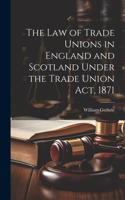 Law of Trade Unions in England and Scotland Under the Trade Union Act, 1871