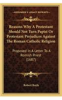 Reasons Why A Protestant Should Not Turn Papist Or Protestant Prejudices Against The Roman Catholic Religion: Proposed In A Letter To A Romish Priest (1687)(English)