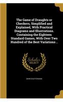 The Game of Draughts or Checkers, Simplified and Explained, With Practical Diagrams and Illustrations. Containing the Eighteen Standard Games, With Over Two Hundred of the Best Variations ..