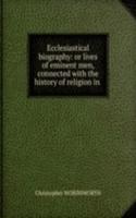 Ecclesiastical biography: or lives of eminent men, connected with the history of religion in .