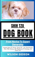 Shih Tzu Dog Book: From Novice To Expert Ownership Complete Guide To Owning, Caring For, And Understanding From Their History And Temperament To Breeding And Health Ca