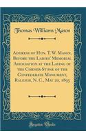 Address of Hon. T. W. Mason, Before the Ladies' Memorial Association at the Laying of the Corner-Stone of the Confederate Monument, Raleigh, N. C., May 20, 1895 (Classic Reprint)
